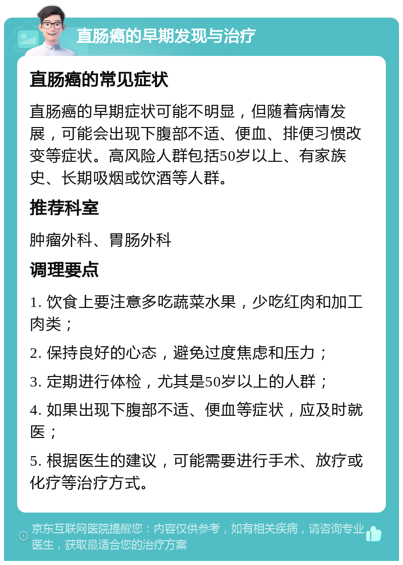 直肠癌的早期发现与治疗 直肠癌的常见症状 直肠癌的早期症状可能不明显，但随着病情发展，可能会出现下腹部不适、便血、排便习惯改变等症状。高风险人群包括50岁以上、有家族史、长期吸烟或饮酒等人群。 推荐科室 肿瘤外科、胃肠外科 调理要点 1. 饮食上要注意多吃蔬菜水果，少吃红肉和加工肉类； 2. 保持良好的心态，避免过度焦虑和压力； 3. 定期进行体检，尤其是50岁以上的人群； 4. 如果出现下腹部不适、便血等症状，应及时就医； 5. 根据医生的建议，可能需要进行手术、放疗或化疗等治疗方式。