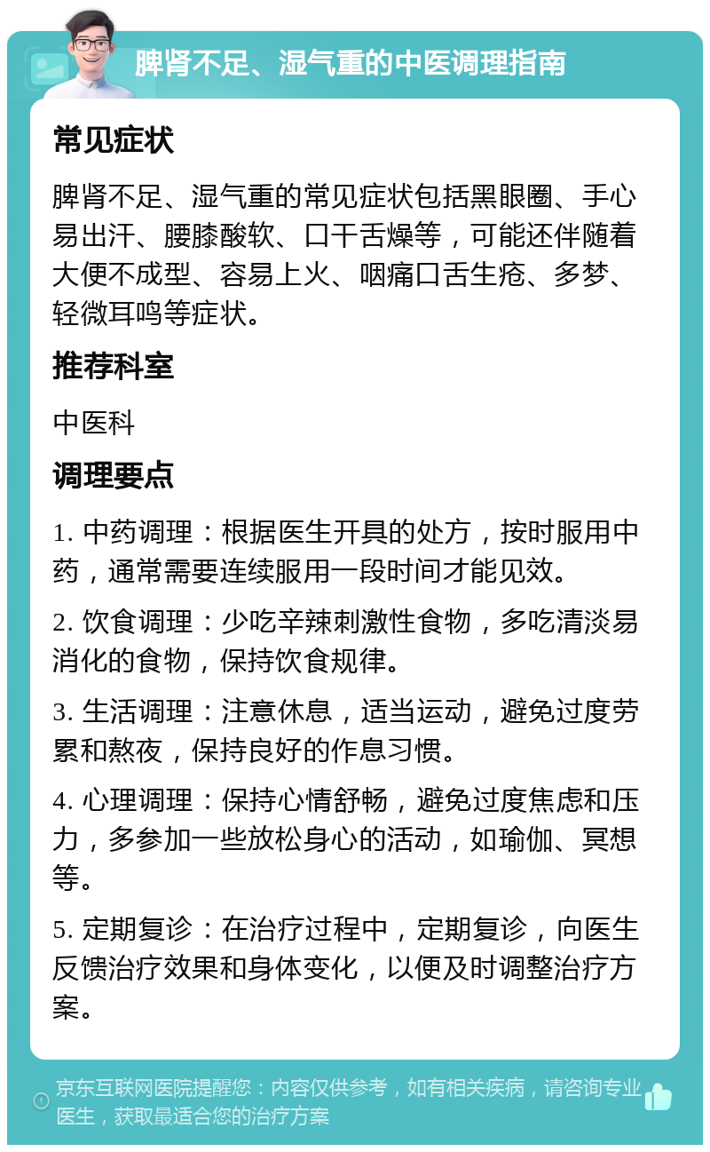 脾肾不足、湿气重的中医调理指南 常见症状 脾肾不足、湿气重的常见症状包括黑眼圈、手心易出汗、腰膝酸软、口干舌燥等，可能还伴随着大便不成型、容易上火、咽痛口舌生疮、多梦、轻微耳鸣等症状。 推荐科室 中医科 调理要点 1. 中药调理：根据医生开具的处方，按时服用中药，通常需要连续服用一段时间才能见效。 2. 饮食调理：少吃辛辣刺激性食物，多吃清淡易消化的食物，保持饮食规律。 3. 生活调理：注意休息，适当运动，避免过度劳累和熬夜，保持良好的作息习惯。 4. 心理调理：保持心情舒畅，避免过度焦虑和压力，多参加一些放松身心的活动，如瑜伽、冥想等。 5. 定期复诊：在治疗过程中，定期复诊，向医生反馈治疗效果和身体变化，以便及时调整治疗方案。