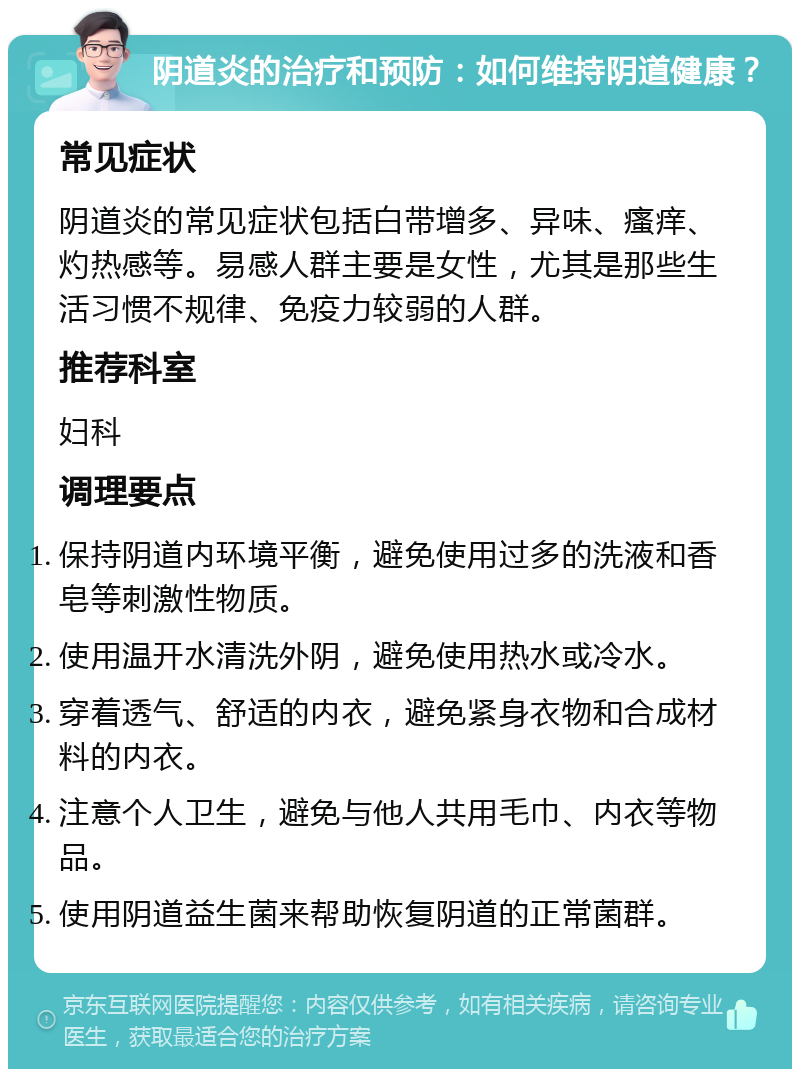 阴道炎的治疗和预防：如何维持阴道健康？ 常见症状 阴道炎的常见症状包括白带增多、异味、瘙痒、灼热感等。易感人群主要是女性，尤其是那些生活习惯不规律、免疫力较弱的人群。 推荐科室 妇科 调理要点 保持阴道内环境平衡，避免使用过多的洗液和香皂等刺激性物质。 使用温开水清洗外阴，避免使用热水或冷水。 穿着透气、舒适的内衣，避免紧身衣物和合成材料的内衣。 注意个人卫生，避免与他人共用毛巾、内衣等物品。 使用阴道益生菌来帮助恢复阴道的正常菌群。