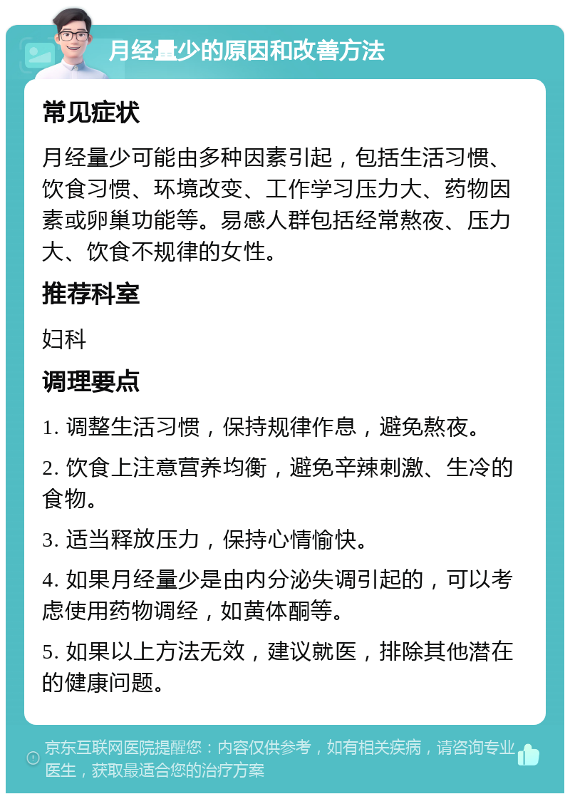 月经量少的原因和改善方法 常见症状 月经量少可能由多种因素引起，包括生活习惯、饮食习惯、环境改变、工作学习压力大、药物因素或卵巢功能等。易感人群包括经常熬夜、压力大、饮食不规律的女性。 推荐科室 妇科 调理要点 1. 调整生活习惯，保持规律作息，避免熬夜。 2. 饮食上注意营养均衡，避免辛辣刺激、生冷的食物。 3. 适当释放压力，保持心情愉快。 4. 如果月经量少是由内分泌失调引起的，可以考虑使用药物调经，如黄体酮等。 5. 如果以上方法无效，建议就医，排除其他潜在的健康问题。