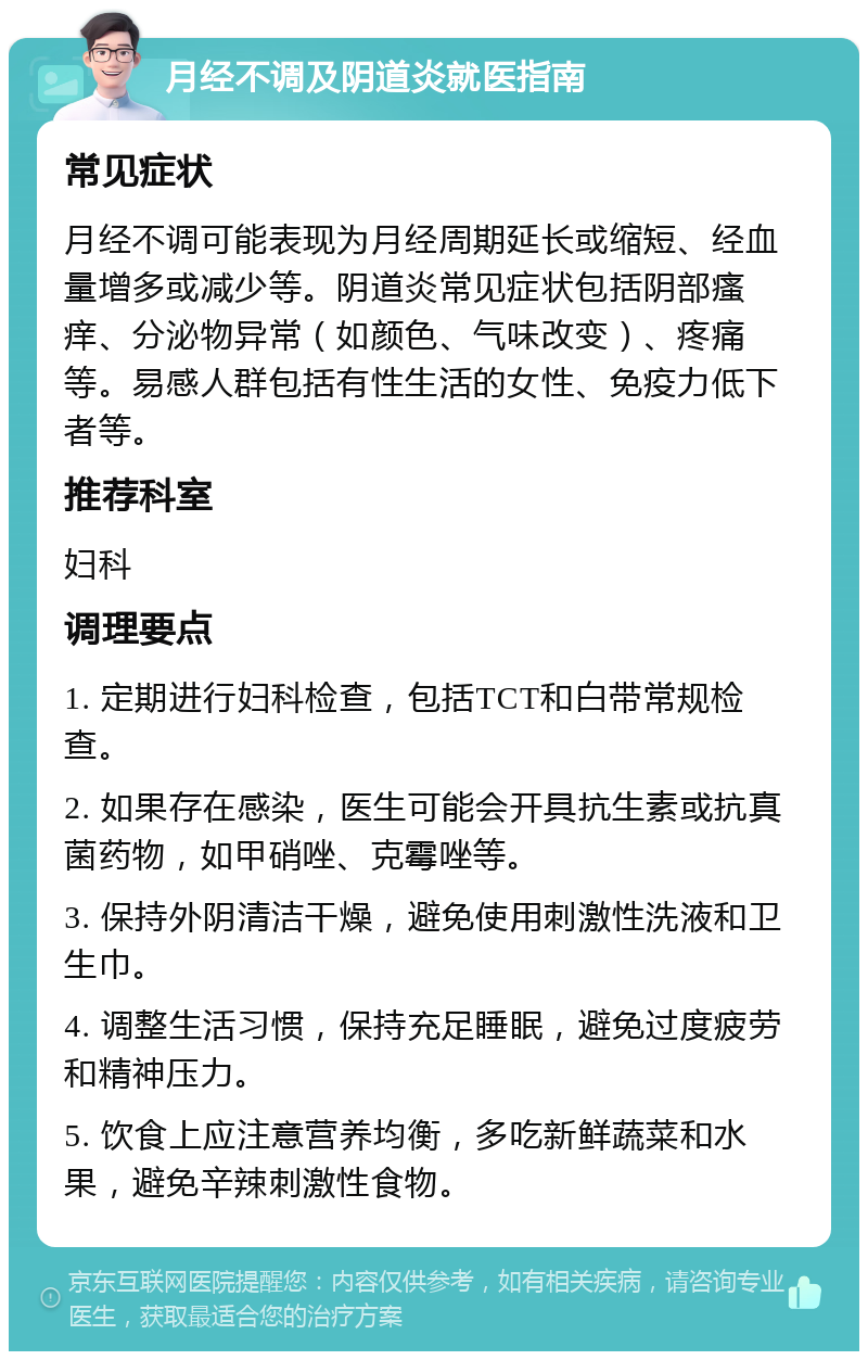 月经不调及阴道炎就医指南 常见症状 月经不调可能表现为月经周期延长或缩短、经血量增多或减少等。阴道炎常见症状包括阴部瘙痒、分泌物异常（如颜色、气味改变）、疼痛等。易感人群包括有性生活的女性、免疫力低下者等。 推荐科室 妇科 调理要点 1. 定期进行妇科检查，包括TCT和白带常规检查。 2. 如果存在感染，医生可能会开具抗生素或抗真菌药物，如甲硝唑、克霉唑等。 3. 保持外阴清洁干燥，避免使用刺激性洗液和卫生巾。 4. 调整生活习惯，保持充足睡眠，避免过度疲劳和精神压力。 5. 饮食上应注意营养均衡，多吃新鲜蔬菜和水果，避免辛辣刺激性食物。