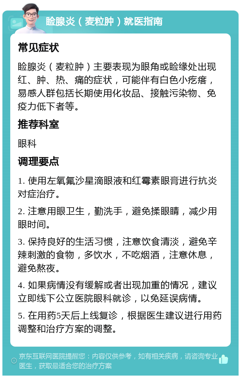 睑腺炎（麦粒肿）就医指南 常见症状 睑腺炎（麦粒肿）主要表现为眼角或睑缘处出现红、肿、热、痛的症状，可能伴有白色小疙瘩，易感人群包括长期使用化妆品、接触污染物、免疫力低下者等。 推荐科室 眼科 调理要点 1. 使用左氧氟沙星滴眼液和红霉素眼膏进行抗炎对症治疗。 2. 注意用眼卫生，勤洗手，避免揉眼睛，减少用眼时间。 3. 保持良好的生活习惯，注意饮食清淡，避免辛辣刺激的食物，多饮水，不吃烟酒，注意休息，避免熬夜。 4. 如果病情没有缓解或者出现加重的情况，建议立即线下公立医院眼科就诊，以免延误病情。 5. 在用药5天后上线复诊，根据医生建议进行用药调整和治疗方案的调整。