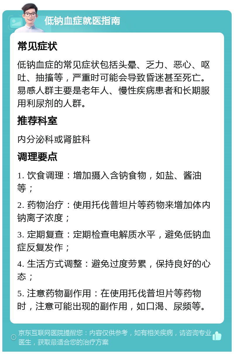 低钠血症就医指南 常见症状 低钠血症的常见症状包括头晕、乏力、恶心、呕吐、抽搐等，严重时可能会导致昏迷甚至死亡。易感人群主要是老年人、慢性疾病患者和长期服用利尿剂的人群。 推荐科室 内分泌科或肾脏科 调理要点 1. 饮食调理：增加摄入含钠食物，如盐、酱油等； 2. 药物治疗：使用托伐普坦片等药物来增加体内钠离子浓度； 3. 定期复查：定期检查电解质水平，避免低钠血症反复发作； 4. 生活方式调整：避免过度劳累，保持良好的心态； 5. 注意药物副作用：在使用托伐普坦片等药物时，注意可能出现的副作用，如口渴、尿频等。