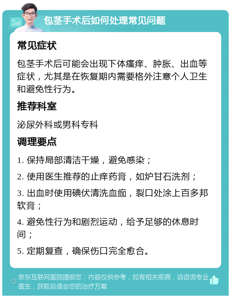 包茎手术后如何处理常见问题 常见症状 包茎手术后可能会出现下体瘙痒、肿胀、出血等症状，尤其是在恢复期内需要格外注意个人卫生和避免性行为。 推荐科室 泌尿外科或男科专科 调理要点 1. 保持局部清洁干燥，避免感染； 2. 使用医生推荐的止痒药膏，如炉甘石洗剂； 3. 出血时使用碘伏清洗血痂，裂口处涂上百多邦软膏； 4. 避免性行为和剧烈运动，给予足够的休息时间； 5. 定期复查，确保伤口完全愈合。