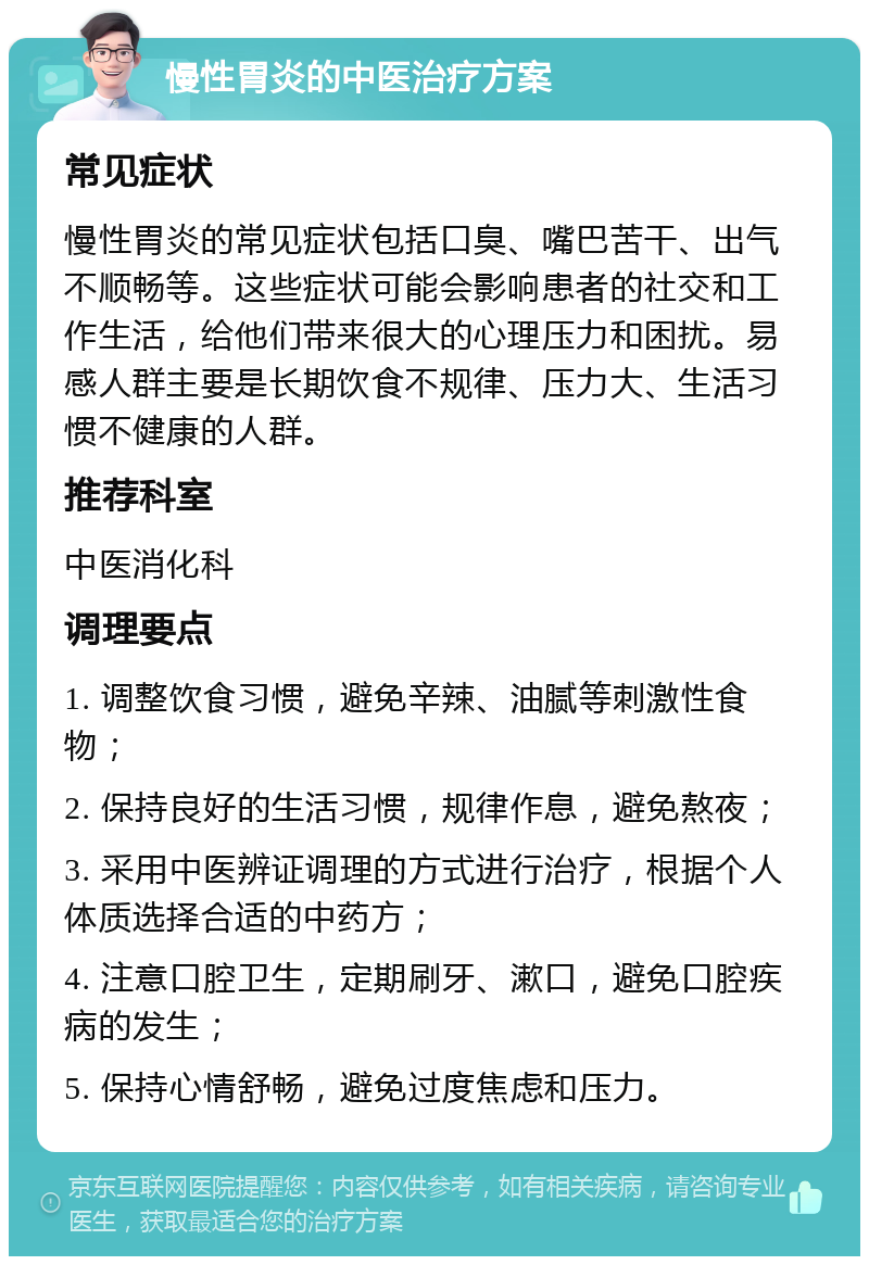 慢性胃炎的中医治疗方案 常见症状 慢性胃炎的常见症状包括口臭、嘴巴苦干、出气不顺畅等。这些症状可能会影响患者的社交和工作生活，给他们带来很大的心理压力和困扰。易感人群主要是长期饮食不规律、压力大、生活习惯不健康的人群。 推荐科室 中医消化科 调理要点 1. 调整饮食习惯，避免辛辣、油腻等刺激性食物； 2. 保持良好的生活习惯，规律作息，避免熬夜； 3. 采用中医辨证调理的方式进行治疗，根据个人体质选择合适的中药方； 4. 注意口腔卫生，定期刷牙、漱口，避免口腔疾病的发生； 5. 保持心情舒畅，避免过度焦虑和压力。