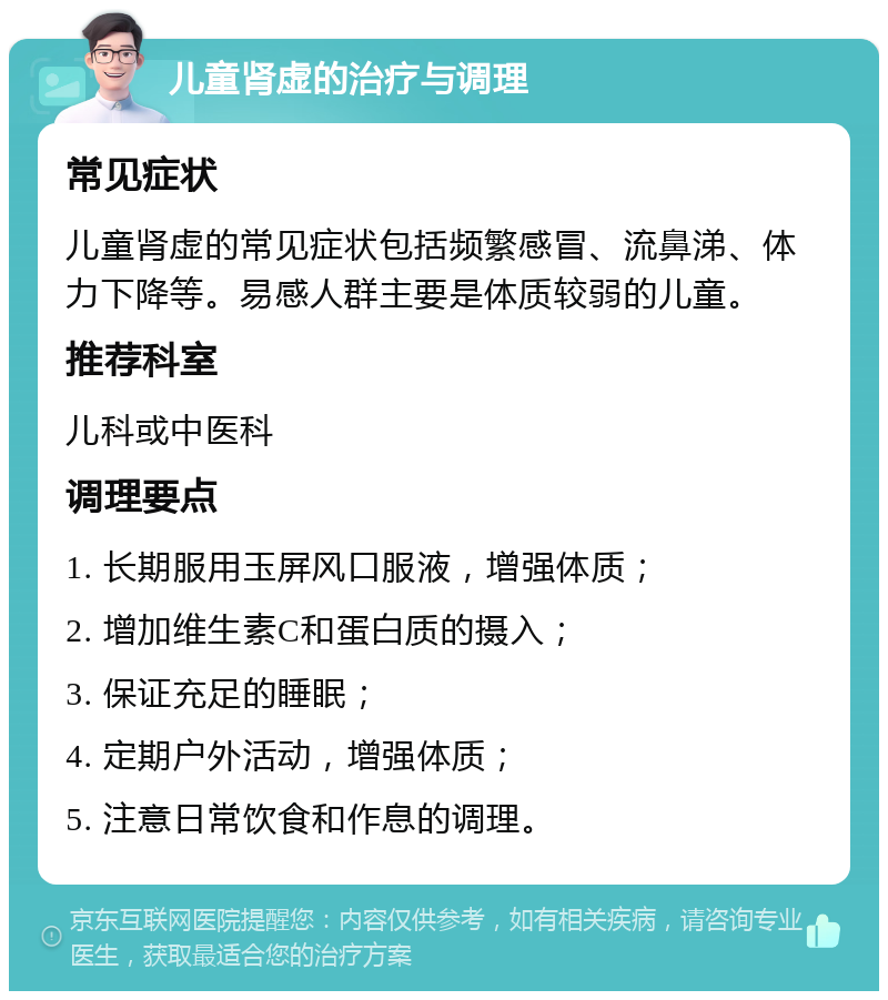 儿童肾虚的治疗与调理 常见症状 儿童肾虚的常见症状包括频繁感冒、流鼻涕、体力下降等。易感人群主要是体质较弱的儿童。 推荐科室 儿科或中医科 调理要点 1. 长期服用玉屏风口服液，增强体质； 2. 增加维生素C和蛋白质的摄入； 3. 保证充足的睡眠； 4. 定期户外活动，增强体质； 5. 注意日常饮食和作息的调理。