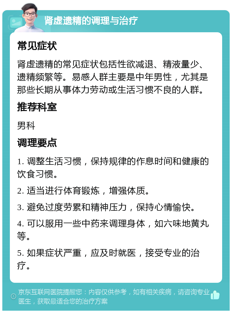 肾虚遗精的调理与治疗 常见症状 肾虚遗精的常见症状包括性欲减退、精液量少、遗精频繁等。易感人群主要是中年男性，尤其是那些长期从事体力劳动或生活习惯不良的人群。 推荐科室 男科 调理要点 1. 调整生活习惯，保持规律的作息时间和健康的饮食习惯。 2. 适当进行体育锻炼，增强体质。 3. 避免过度劳累和精神压力，保持心情愉快。 4. 可以服用一些中药来调理身体，如六味地黄丸等。 5. 如果症状严重，应及时就医，接受专业的治疗。