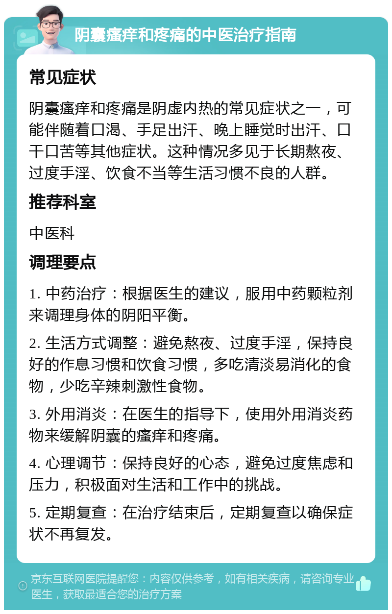 阴囊瘙痒和疼痛的中医治疗指南 常见症状 阴囊瘙痒和疼痛是阴虚内热的常见症状之一，可能伴随着口渴、手足出汗、晚上睡觉时出汗、口干口苦等其他症状。这种情况多见于长期熬夜、过度手淫、饮食不当等生活习惯不良的人群。 推荐科室 中医科 调理要点 1. 中药治疗：根据医生的建议，服用中药颗粒剂来调理身体的阴阳平衡。 2. 生活方式调整：避免熬夜、过度手淫，保持良好的作息习惯和饮食习惯，多吃清淡易消化的食物，少吃辛辣刺激性食物。 3. 外用消炎：在医生的指导下，使用外用消炎药物来缓解阴囊的瘙痒和疼痛。 4. 心理调节：保持良好的心态，避免过度焦虑和压力，积极面对生活和工作中的挑战。 5. 定期复查：在治疗结束后，定期复查以确保症状不再复发。