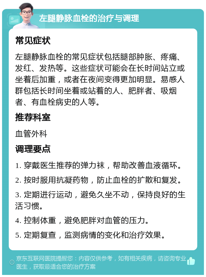 左腿静脉血栓的治疗与调理 常见症状 左腿静脉血栓的常见症状包括腿部肿胀、疼痛、发红、发热等。这些症状可能会在长时间站立或坐着后加重，或者在夜间变得更加明显。易感人群包括长时间坐着或站着的人、肥胖者、吸烟者、有血栓病史的人等。 推荐科室 血管外科 调理要点 1. 穿戴医生推荐的弹力袜，帮助改善血液循环。 2. 按时服用抗凝药物，防止血栓的扩散和复发。 3. 定期进行运动，避免久坐不动，保持良好的生活习惯。 4. 控制体重，避免肥胖对血管的压力。 5. 定期复查，监测病情的变化和治疗效果。