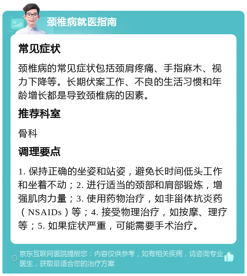 颈椎病就医指南 常见症状 颈椎病的常见症状包括颈肩疼痛、手指麻木、视力下降等。长期伏案工作、不良的生活习惯和年龄增长都是导致颈椎病的因素。 推荐科室 骨科 调理要点 1. 保持正确的坐姿和站姿，避免长时间低头工作和坐着不动；2. 进行适当的颈部和肩部锻炼，增强肌肉力量；3. 使用药物治疗，如非甾体抗炎药（NSAIDs）等；4. 接受物理治疗，如按摩、理疗等；5. 如果症状严重，可能需要手术治疗。