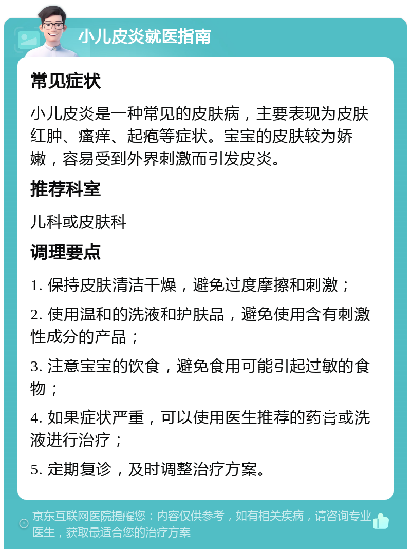 小儿皮炎就医指南 常见症状 小儿皮炎是一种常见的皮肤病，主要表现为皮肤红肿、瘙痒、起疱等症状。宝宝的皮肤较为娇嫩，容易受到外界刺激而引发皮炎。 推荐科室 儿科或皮肤科 调理要点 1. 保持皮肤清洁干燥，避免过度摩擦和刺激； 2. 使用温和的洗液和护肤品，避免使用含有刺激性成分的产品； 3. 注意宝宝的饮食，避免食用可能引起过敏的食物； 4. 如果症状严重，可以使用医生推荐的药膏或洗液进行治疗； 5. 定期复诊，及时调整治疗方案。