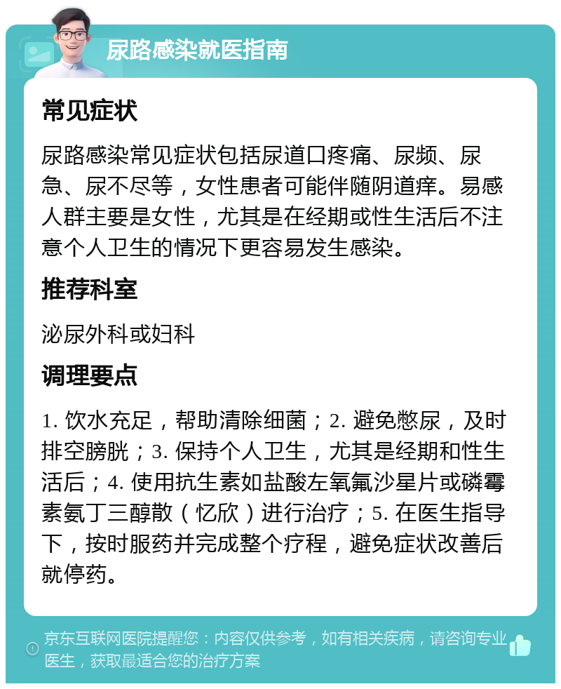 尿路感染就医指南 常见症状 尿路感染常见症状包括尿道口疼痛、尿频、尿急、尿不尽等，女性患者可能伴随阴道痒。易感人群主要是女性，尤其是在经期或性生活后不注意个人卫生的情况下更容易发生感染。 推荐科室 泌尿外科或妇科 调理要点 1. 饮水充足，帮助清除细菌；2. 避免憋尿，及时排空膀胱；3. 保持个人卫生，尤其是经期和性生活后；4. 使用抗生素如盐酸左氧氟沙星片或磷霉素氨丁三醇散（忆欣）进行治疗；5. 在医生指导下，按时服药并完成整个疗程，避免症状改善后就停药。