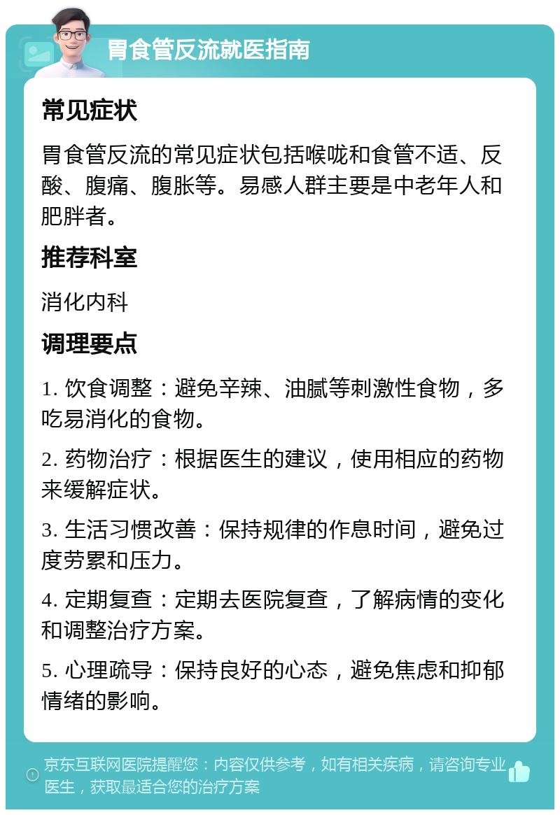 胃食管反流就医指南 常见症状 胃食管反流的常见症状包括喉咙和食管不适、反酸、腹痛、腹胀等。易感人群主要是中老年人和肥胖者。 推荐科室 消化内科 调理要点 1. 饮食调整：避免辛辣、油腻等刺激性食物，多吃易消化的食物。 2. 药物治疗：根据医生的建议，使用相应的药物来缓解症状。 3. 生活习惯改善：保持规律的作息时间，避免过度劳累和压力。 4. 定期复查：定期去医院复查，了解病情的变化和调整治疗方案。 5. 心理疏导：保持良好的心态，避免焦虑和抑郁情绪的影响。