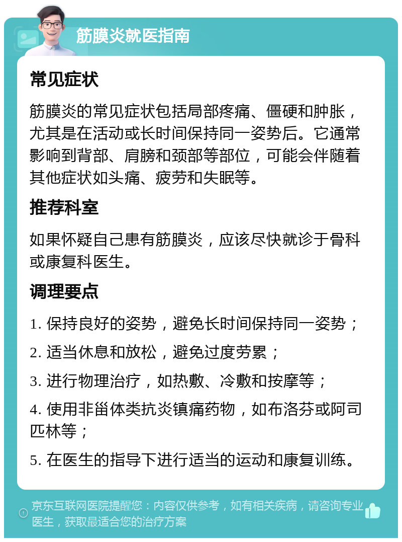 筋膜炎就医指南 常见症状 筋膜炎的常见症状包括局部疼痛、僵硬和肿胀，尤其是在活动或长时间保持同一姿势后。它通常影响到背部、肩膀和颈部等部位，可能会伴随着其他症状如头痛、疲劳和失眠等。 推荐科室 如果怀疑自己患有筋膜炎，应该尽快就诊于骨科或康复科医生。 调理要点 1. 保持良好的姿势，避免长时间保持同一姿势； 2. 适当休息和放松，避免过度劳累； 3. 进行物理治疗，如热敷、冷敷和按摩等； 4. 使用非甾体类抗炎镇痛药物，如布洛芬或阿司匹林等； 5. 在医生的指导下进行适当的运动和康复训练。