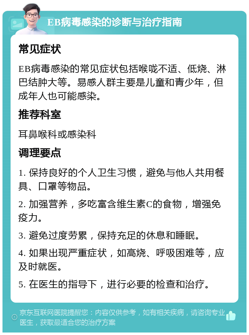 EB病毒感染的诊断与治疗指南 常见症状 EB病毒感染的常见症状包括喉咙不适、低烧、淋巴结肿大等。易感人群主要是儿童和青少年，但成年人也可能感染。 推荐科室 耳鼻喉科或感染科 调理要点 1. 保持良好的个人卫生习惯，避免与他人共用餐具、口罩等物品。 2. 加强营养，多吃富含维生素C的食物，增强免疫力。 3. 避免过度劳累，保持充足的休息和睡眠。 4. 如果出现严重症状，如高烧、呼吸困难等，应及时就医。 5. 在医生的指导下，进行必要的检查和治疗。