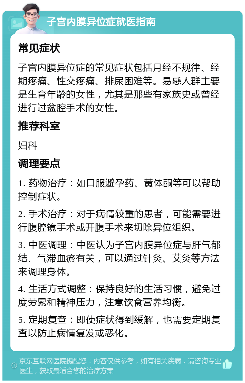 子宫内膜异位症就医指南 常见症状 子宫内膜异位症的常见症状包括月经不规律、经期疼痛、性交疼痛、排尿困难等。易感人群主要是生育年龄的女性，尤其是那些有家族史或曾经进行过盆腔手术的女性。 推荐科室 妇科 调理要点 1. 药物治疗：如口服避孕药、黄体酮等可以帮助控制症状。 2. 手术治疗：对于病情较重的患者，可能需要进行腹腔镜手术或开腹手术来切除异位组织。 3. 中医调理：中医认为子宫内膜异位症与肝气郁结、气滞血瘀有关，可以通过针灸、艾灸等方法来调理身体。 4. 生活方式调整：保持良好的生活习惯，避免过度劳累和精神压力，注意饮食营养均衡。 5. 定期复查：即使症状得到缓解，也需要定期复查以防止病情复发或恶化。