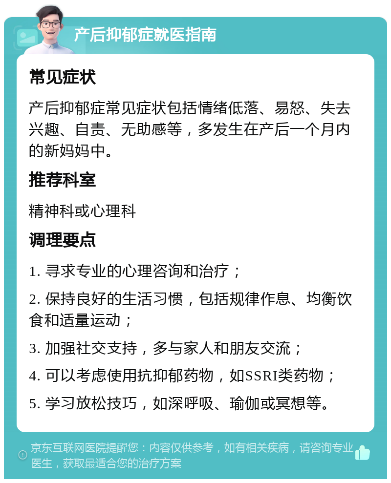 产后抑郁症就医指南 常见症状 产后抑郁症常见症状包括情绪低落、易怒、失去兴趣、自责、无助感等，多发生在产后一个月内的新妈妈中。 推荐科室 精神科或心理科 调理要点 1. 寻求专业的心理咨询和治疗； 2. 保持良好的生活习惯，包括规律作息、均衡饮食和适量运动； 3. 加强社交支持，多与家人和朋友交流； 4. 可以考虑使用抗抑郁药物，如SSRI类药物； 5. 学习放松技巧，如深呼吸、瑜伽或冥想等。