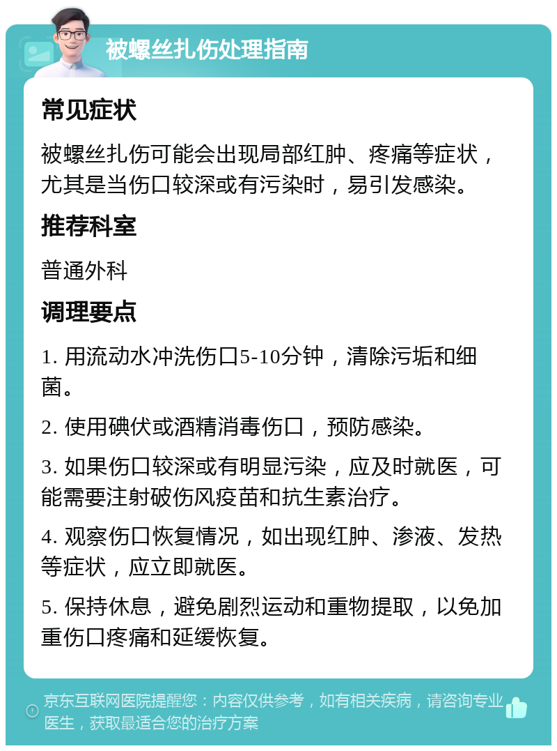 被螺丝扎伤处理指南 常见症状 被螺丝扎伤可能会出现局部红肿、疼痛等症状，尤其是当伤口较深或有污染时，易引发感染。 推荐科室 普通外科 调理要点 1. 用流动水冲洗伤口5-10分钟，清除污垢和细菌。 2. 使用碘伏或酒精消毒伤口，预防感染。 3. 如果伤口较深或有明显污染，应及时就医，可能需要注射破伤风疫苗和抗生素治疗。 4. 观察伤口恢复情况，如出现红肿、渗液、发热等症状，应立即就医。 5. 保持休息，避免剧烈运动和重物提取，以免加重伤口疼痛和延缓恢复。