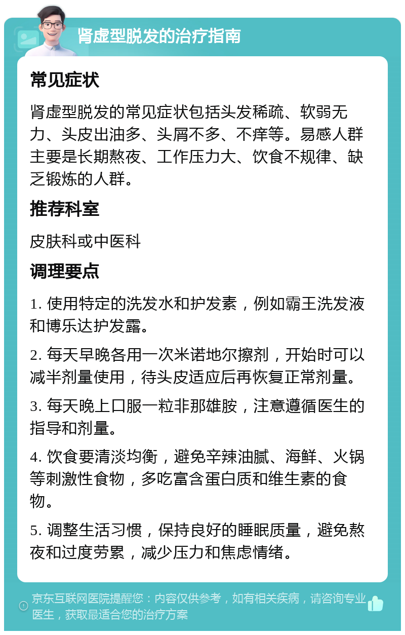 肾虚型脱发的治疗指南 常见症状 肾虚型脱发的常见症状包括头发稀疏、软弱无力、头皮出油多、头屑不多、不痒等。易感人群主要是长期熬夜、工作压力大、饮食不规律、缺乏锻炼的人群。 推荐科室 皮肤科或中医科 调理要点 1. 使用特定的洗发水和护发素，例如霸王洗发液和博乐达护发露。 2. 每天早晚各用一次米诺地尔擦剂，开始时可以减半剂量使用，待头皮适应后再恢复正常剂量。 3. 每天晚上口服一粒非那雄胺，注意遵循医生的指导和剂量。 4. 饮食要清淡均衡，避免辛辣油腻、海鲜、火锅等刺激性食物，多吃富含蛋白质和维生素的食物。 5. 调整生活习惯，保持良好的睡眠质量，避免熬夜和过度劳累，减少压力和焦虑情绪。