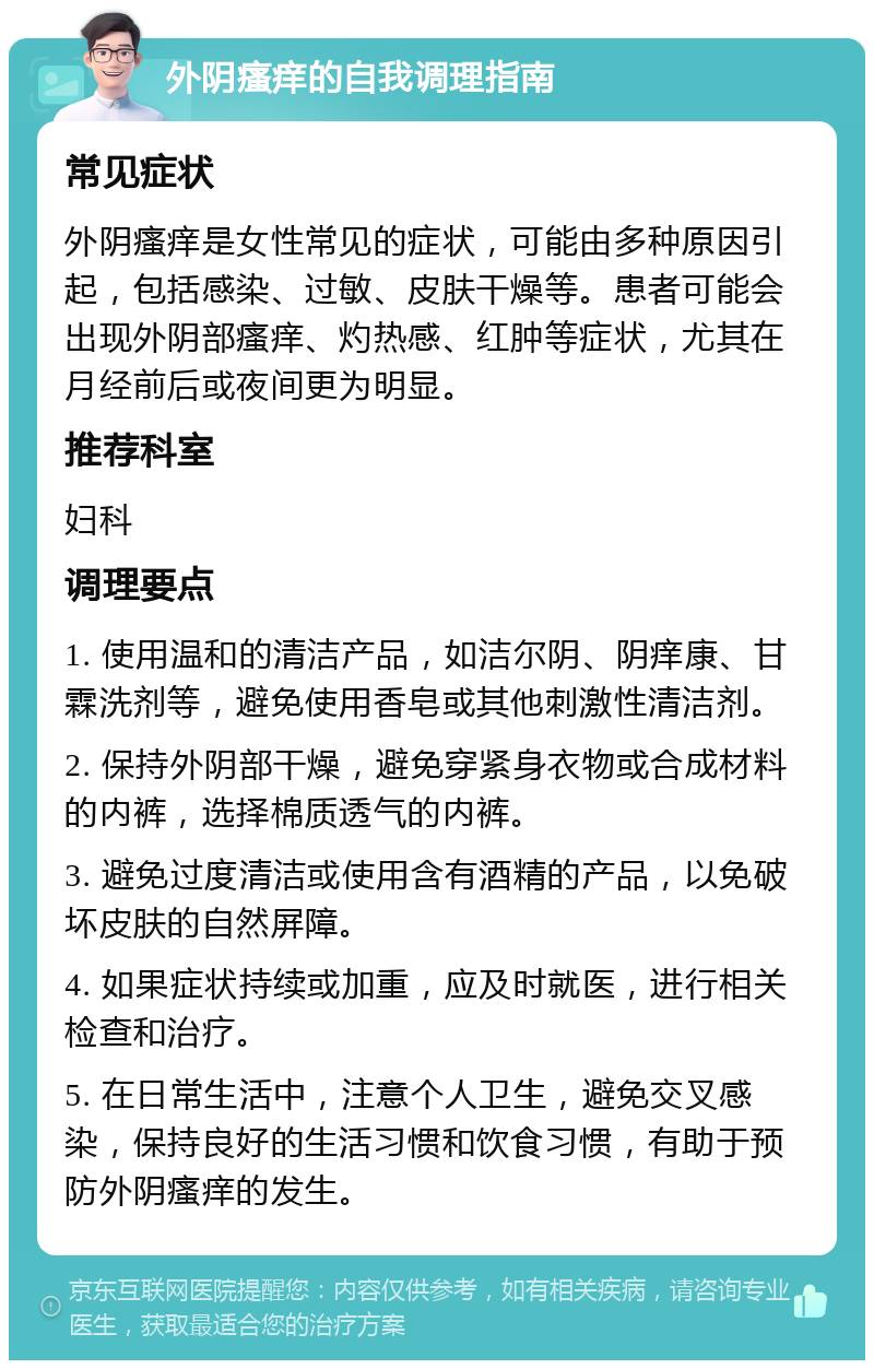 外阴瘙痒的自我调理指南 常见症状 外阴瘙痒是女性常见的症状，可能由多种原因引起，包括感染、过敏、皮肤干燥等。患者可能会出现外阴部瘙痒、灼热感、红肿等症状，尤其在月经前后或夜间更为明显。 推荐科室 妇科 调理要点 1. 使用温和的清洁产品，如洁尔阴、阴痒康、甘霖洗剂等，避免使用香皂或其他刺激性清洁剂。 2. 保持外阴部干燥，避免穿紧身衣物或合成材料的内裤，选择棉质透气的内裤。 3. 避免过度清洁或使用含有酒精的产品，以免破坏皮肤的自然屏障。 4. 如果症状持续或加重，应及时就医，进行相关检查和治疗。 5. 在日常生活中，注意个人卫生，避免交叉感染，保持良好的生活习惯和饮食习惯，有助于预防外阴瘙痒的发生。