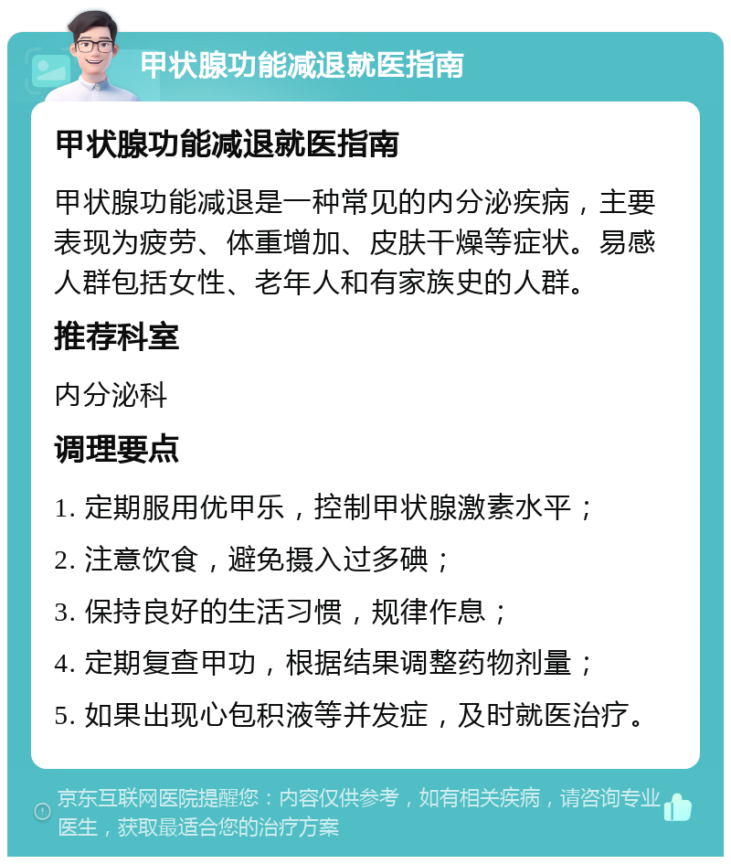 甲状腺功能减退就医指南 甲状腺功能减退就医指南 甲状腺功能减退是一种常见的内分泌疾病，主要表现为疲劳、体重增加、皮肤干燥等症状。易感人群包括女性、老年人和有家族史的人群。 推荐科室 内分泌科 调理要点 1. 定期服用优甲乐，控制甲状腺激素水平； 2. 注意饮食，避免摄入过多碘； 3. 保持良好的生活习惯，规律作息； 4. 定期复查甲功，根据结果调整药物剂量； 5. 如果出现心包积液等并发症，及时就医治疗。