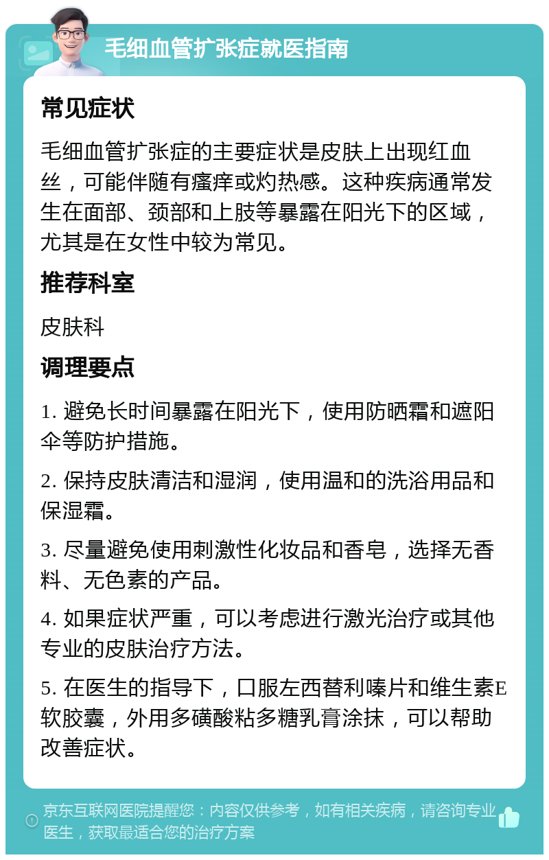 毛细血管扩张症就医指南 常见症状 毛细血管扩张症的主要症状是皮肤上出现红血丝，可能伴随有瘙痒或灼热感。这种疾病通常发生在面部、颈部和上肢等暴露在阳光下的区域，尤其是在女性中较为常见。 推荐科室 皮肤科 调理要点 1. 避免长时间暴露在阳光下，使用防晒霜和遮阳伞等防护措施。 2. 保持皮肤清洁和湿润，使用温和的洗浴用品和保湿霜。 3. 尽量避免使用刺激性化妆品和香皂，选择无香料、无色素的产品。 4. 如果症状严重，可以考虑进行激光治疗或其他专业的皮肤治疗方法。 5. 在医生的指导下，口服左西替利嗪片和维生素E软胶囊，外用多磺酸粘多糖乳膏涂抹，可以帮助改善症状。