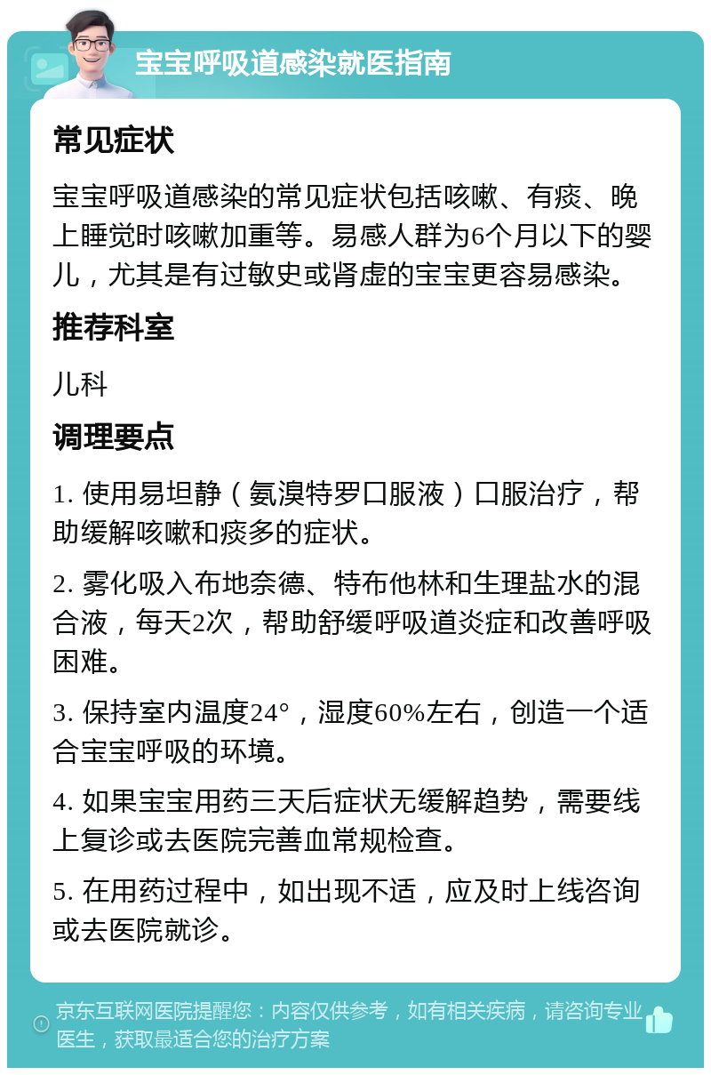 宝宝呼吸道感染就医指南 常见症状 宝宝呼吸道感染的常见症状包括咳嗽、有痰、晚上睡觉时咳嗽加重等。易感人群为6个月以下的婴儿，尤其是有过敏史或肾虚的宝宝更容易感染。 推荐科室 儿科 调理要点 1. 使用易坦静（氨溴特罗口服液）口服治疗，帮助缓解咳嗽和痰多的症状。 2. 雾化吸入布地奈德、特布他林和生理盐水的混合液，每天2次，帮助舒缓呼吸道炎症和改善呼吸困难。 3. 保持室内温度24°，湿度60%左右，创造一个适合宝宝呼吸的环境。 4. 如果宝宝用药三天后症状无缓解趋势，需要线上复诊或去医院完善血常规检查。 5. 在用药过程中，如出现不适，应及时上线咨询或去医院就诊。