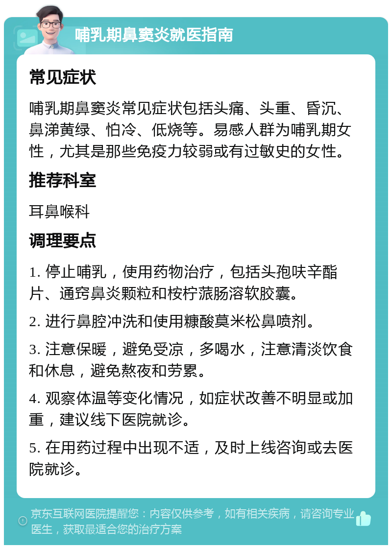 哺乳期鼻窦炎就医指南 常见症状 哺乳期鼻窦炎常见症状包括头痛、头重、昏沉、鼻涕黄绿、怕冷、低烧等。易感人群为哺乳期女性，尤其是那些免疫力较弱或有过敏史的女性。 推荐科室 耳鼻喉科 调理要点 1. 停止哺乳，使用药物治疗，包括头孢呋辛酯片、通窍鼻炎颗粒和桉柠蒎肠溶软胶囊。 2. 进行鼻腔冲洗和使用糠酸莫米松鼻喷剂。 3. 注意保暖，避免受凉，多喝水，注意清淡饮食和休息，避免熬夜和劳累。 4. 观察体温等变化情况，如症状改善不明显或加重，建议线下医院就诊。 5. 在用药过程中出现不适，及时上线咨询或去医院就诊。