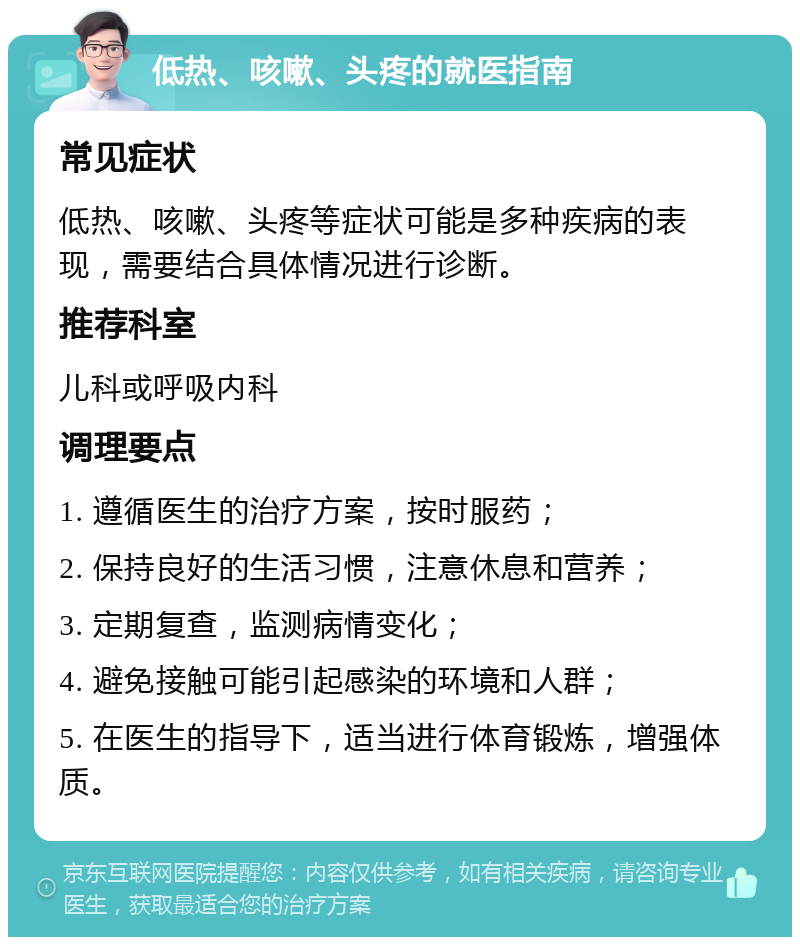 低热、咳嗽、头疼的就医指南 常见症状 低热、咳嗽、头疼等症状可能是多种疾病的表现，需要结合具体情况进行诊断。 推荐科室 儿科或呼吸内科 调理要点 1. 遵循医生的治疗方案，按时服药； 2. 保持良好的生活习惯，注意休息和营养； 3. 定期复查，监测病情变化； 4. 避免接触可能引起感染的环境和人群； 5. 在医生的指导下，适当进行体育锻炼，增强体质。