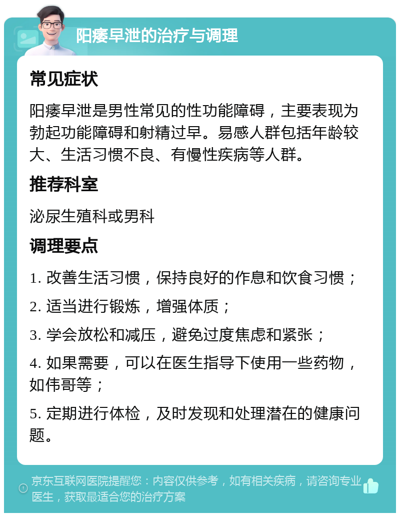 阳痿早泄的治疗与调理 常见症状 阳痿早泄是男性常见的性功能障碍，主要表现为勃起功能障碍和射精过早。易感人群包括年龄较大、生活习惯不良、有慢性疾病等人群。 推荐科室 泌尿生殖科或男科 调理要点 1. 改善生活习惯，保持良好的作息和饮食习惯； 2. 适当进行锻炼，增强体质； 3. 学会放松和减压，避免过度焦虑和紧张； 4. 如果需要，可以在医生指导下使用一些药物，如伟哥等； 5. 定期进行体检，及时发现和处理潜在的健康问题。