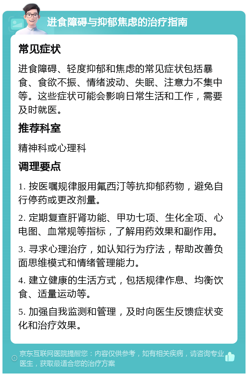 进食障碍与抑郁焦虑的治疗指南 常见症状 进食障碍、轻度抑郁和焦虑的常见症状包括暴食、食欲不振、情绪波动、失眠、注意力不集中等。这些症状可能会影响日常生活和工作，需要及时就医。 推荐科室 精神科或心理科 调理要点 1. 按医嘱规律服用氟西汀等抗抑郁药物，避免自行停药或更改剂量。 2. 定期复查肝肾功能、甲功七项、生化全项、心电图、血常规等指标，了解用药效果和副作用。 3. 寻求心理治疗，如认知行为疗法，帮助改善负面思维模式和情绪管理能力。 4. 建立健康的生活方式，包括规律作息、均衡饮食、适量运动等。 5. 加强自我监测和管理，及时向医生反馈症状变化和治疗效果。