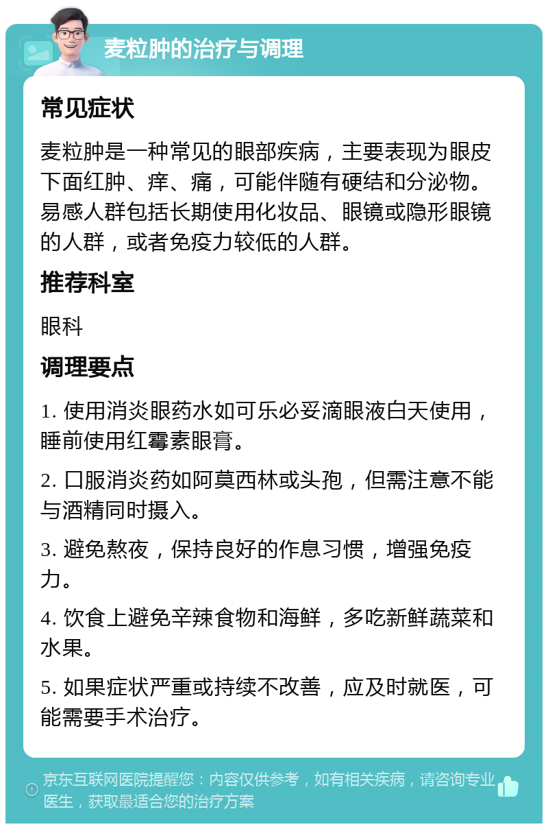 麦粒肿的治疗与调理 常见症状 麦粒肿是一种常见的眼部疾病，主要表现为眼皮下面红肿、痒、痛，可能伴随有硬结和分泌物。易感人群包括长期使用化妆品、眼镜或隐形眼镜的人群，或者免疫力较低的人群。 推荐科室 眼科 调理要点 1. 使用消炎眼药水如可乐必妥滴眼液白天使用，睡前使用红霉素眼膏。 2. 口服消炎药如阿莫西林或头孢，但需注意不能与酒精同时摄入。 3. 避免熬夜，保持良好的作息习惯，增强免疫力。 4. 饮食上避免辛辣食物和海鲜，多吃新鲜蔬菜和水果。 5. 如果症状严重或持续不改善，应及时就医，可能需要手术治疗。