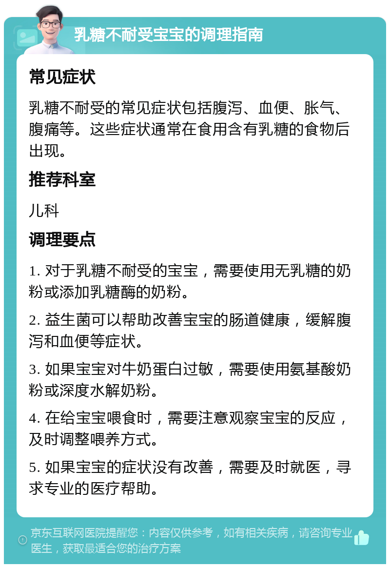 乳糖不耐受宝宝的调理指南 常见症状 乳糖不耐受的常见症状包括腹泻、血便、胀气、腹痛等。这些症状通常在食用含有乳糖的食物后出现。 推荐科室 儿科 调理要点 1. 对于乳糖不耐受的宝宝，需要使用无乳糖的奶粉或添加乳糖酶的奶粉。 2. 益生菌可以帮助改善宝宝的肠道健康，缓解腹泻和血便等症状。 3. 如果宝宝对牛奶蛋白过敏，需要使用氨基酸奶粉或深度水解奶粉。 4. 在给宝宝喂食时，需要注意观察宝宝的反应，及时调整喂养方式。 5. 如果宝宝的症状没有改善，需要及时就医，寻求专业的医疗帮助。