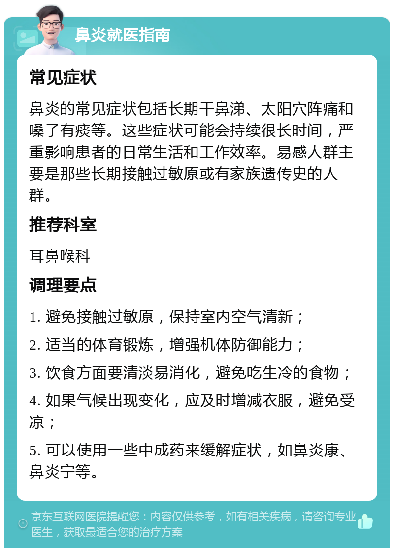 鼻炎就医指南 常见症状 鼻炎的常见症状包括长期干鼻涕、太阳穴阵痛和嗓子有痰等。这些症状可能会持续很长时间，严重影响患者的日常生活和工作效率。易感人群主要是那些长期接触过敏原或有家族遗传史的人群。 推荐科室 耳鼻喉科 调理要点 1. 避免接触过敏原，保持室内空气清新； 2. 适当的体育锻炼，增强机体防御能力； 3. 饮食方面要清淡易消化，避免吃生冷的食物； 4. 如果气候出现变化，应及时增减衣服，避免受凉； 5. 可以使用一些中成药来缓解症状，如鼻炎康、鼻炎宁等。