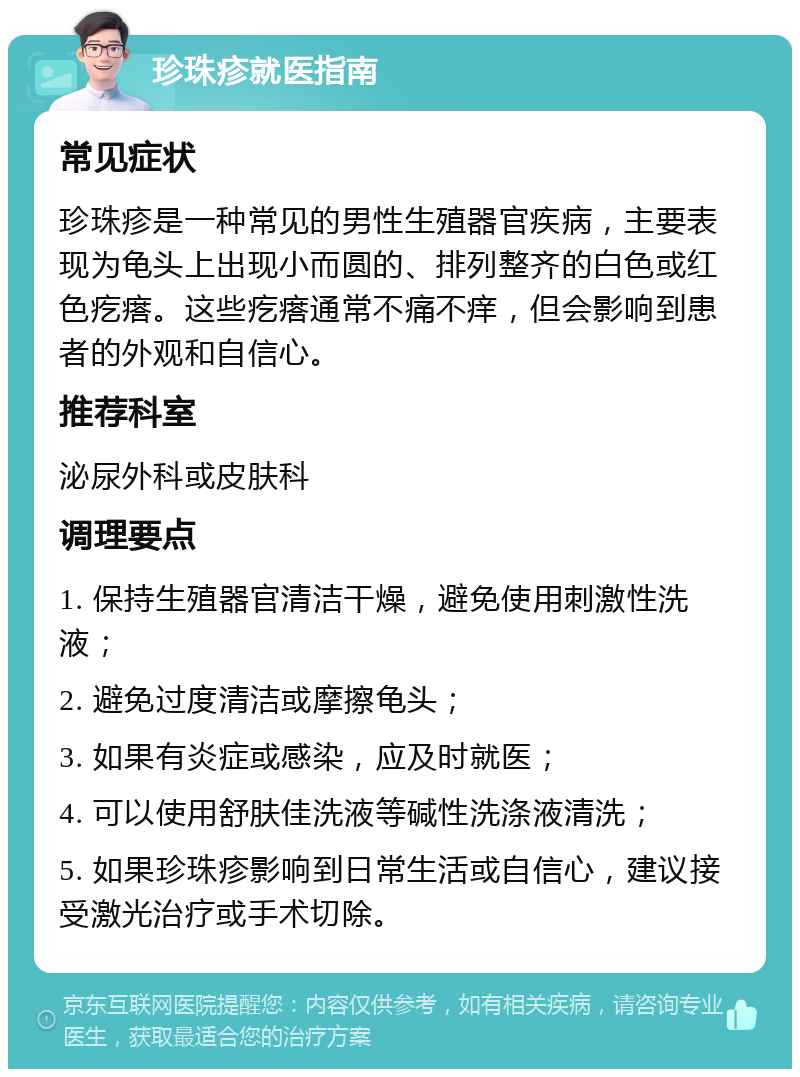 珍珠疹就医指南 常见症状 珍珠疹是一种常见的男性生殖器官疾病，主要表现为龟头上出现小而圆的、排列整齐的白色或红色疙瘩。这些疙瘩通常不痛不痒，但会影响到患者的外观和自信心。 推荐科室 泌尿外科或皮肤科 调理要点 1. 保持生殖器官清洁干燥，避免使用刺激性洗液； 2. 避免过度清洁或摩擦龟头； 3. 如果有炎症或感染，应及时就医； 4. 可以使用舒肤佳洗液等碱性洗涤液清洗； 5. 如果珍珠疹影响到日常生活或自信心，建议接受激光治疗或手术切除。