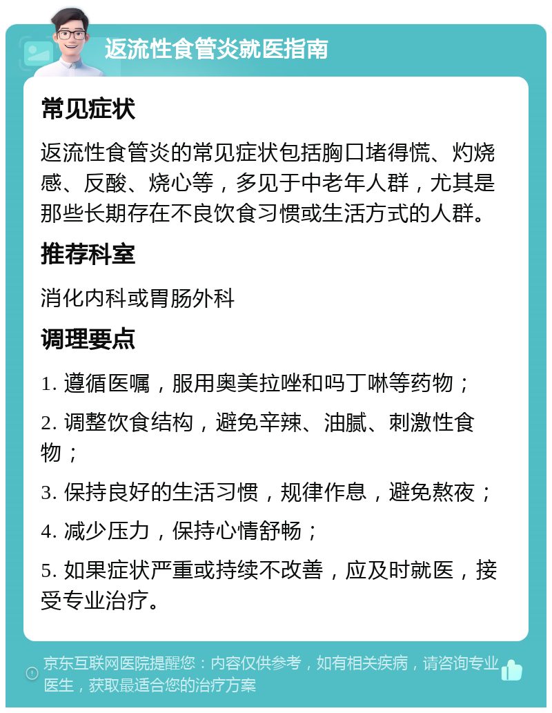 返流性食管炎就医指南 常见症状 返流性食管炎的常见症状包括胸口堵得慌、灼烧感、反酸、烧心等，多见于中老年人群，尤其是那些长期存在不良饮食习惯或生活方式的人群。 推荐科室 消化内科或胃肠外科 调理要点 1. 遵循医嘱，服用奥美拉唑和吗丁啉等药物； 2. 调整饮食结构，避免辛辣、油腻、刺激性食物； 3. 保持良好的生活习惯，规律作息，避免熬夜； 4. 减少压力，保持心情舒畅； 5. 如果症状严重或持续不改善，应及时就医，接受专业治疗。