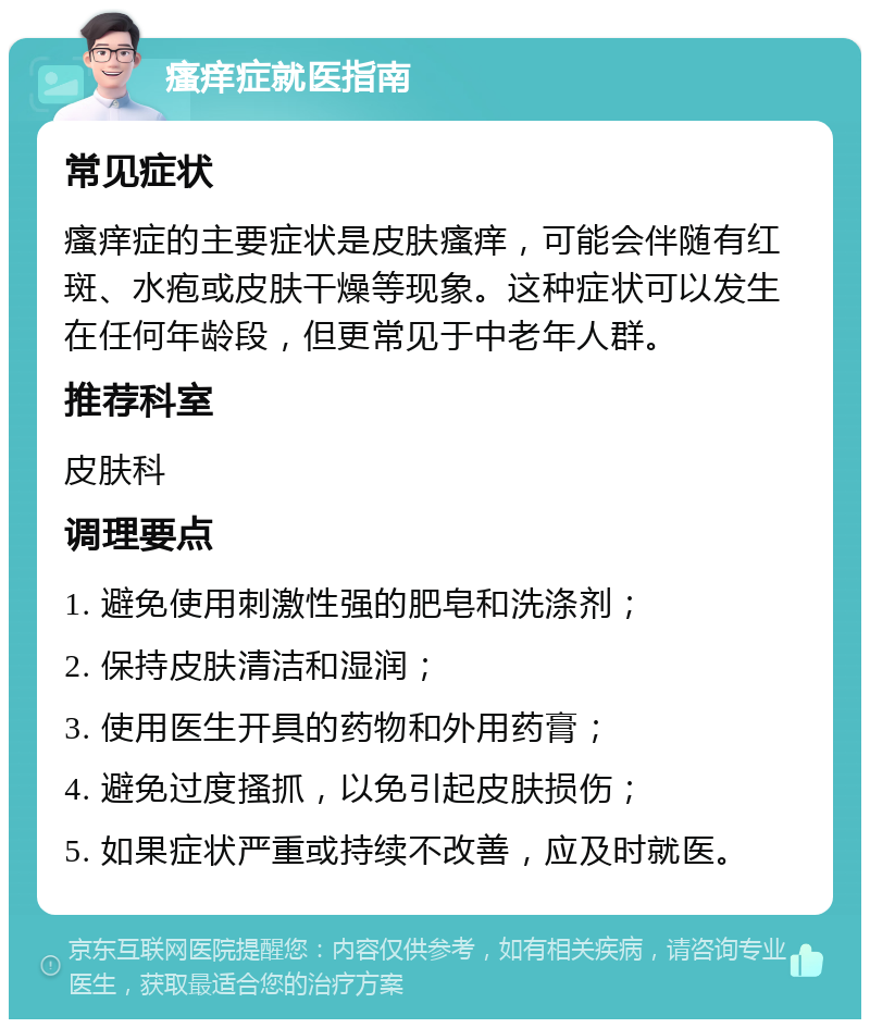 瘙痒症就医指南 常见症状 瘙痒症的主要症状是皮肤瘙痒，可能会伴随有红斑、水疱或皮肤干燥等现象。这种症状可以发生在任何年龄段，但更常见于中老年人群。 推荐科室 皮肤科 调理要点 1. 避免使用刺激性强的肥皂和洗涤剂； 2. 保持皮肤清洁和湿润； 3. 使用医生开具的药物和外用药膏； 4. 避免过度搔抓，以免引起皮肤损伤； 5. 如果症状严重或持续不改善，应及时就医。