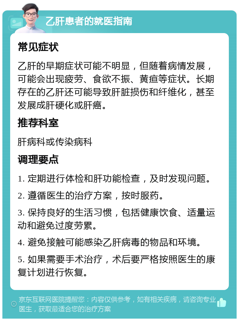 乙肝患者的就医指南 常见症状 乙肝的早期症状可能不明显，但随着病情发展，可能会出现疲劳、食欲不振、黄疸等症状。长期存在的乙肝还可能导致肝脏损伤和纤维化，甚至发展成肝硬化或肝癌。 推荐科室 肝病科或传染病科 调理要点 1. 定期进行体检和肝功能检查，及时发现问题。 2. 遵循医生的治疗方案，按时服药。 3. 保持良好的生活习惯，包括健康饮食、适量运动和避免过度劳累。 4. 避免接触可能感染乙肝病毒的物品和环境。 5. 如果需要手术治疗，术后要严格按照医生的康复计划进行恢复。