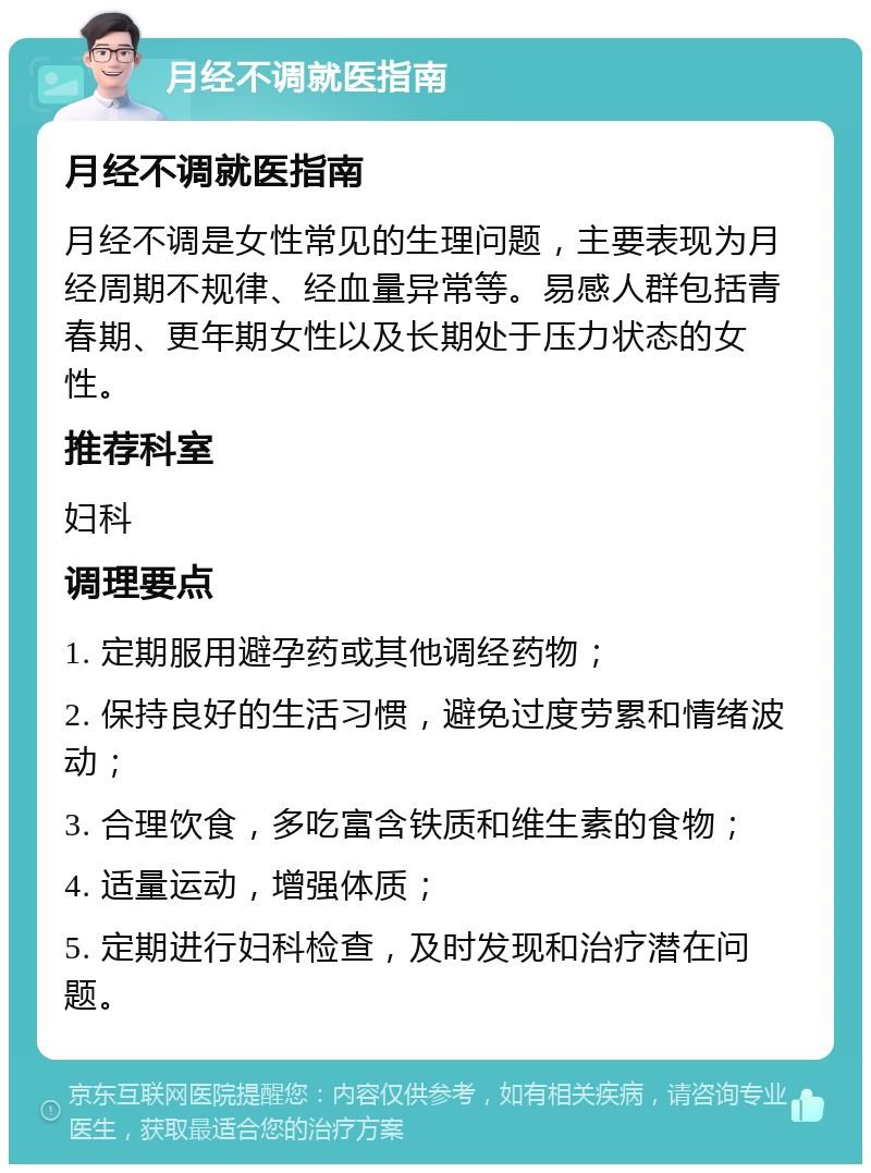 月经不调就医指南 月经不调就医指南 月经不调是女性常见的生理问题，主要表现为月经周期不规律、经血量异常等。易感人群包括青春期、更年期女性以及长期处于压力状态的女性。 推荐科室 妇科 调理要点 1. 定期服用避孕药或其他调经药物； 2. 保持良好的生活习惯，避免过度劳累和情绪波动； 3. 合理饮食，多吃富含铁质和维生素的食物； 4. 适量运动，增强体质； 5. 定期进行妇科检查，及时发现和治疗潜在问题。