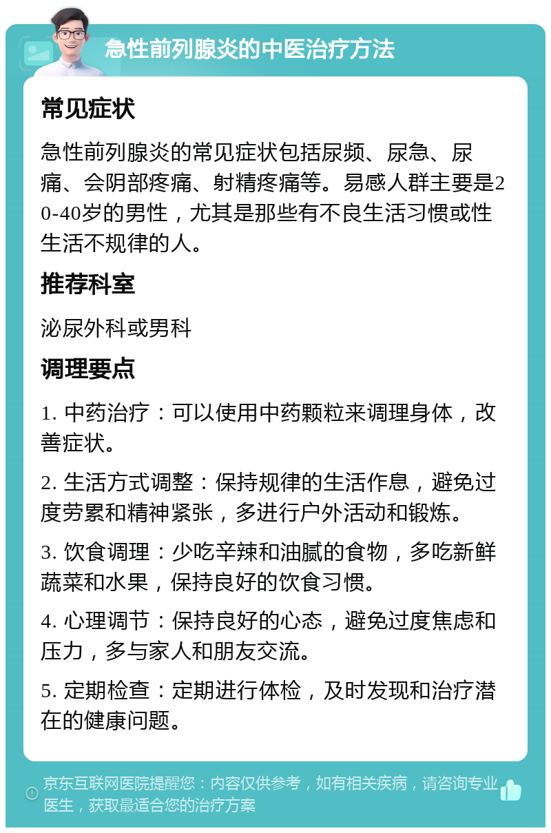 急性前列腺炎的中医治疗方法 常见症状 急性前列腺炎的常见症状包括尿频、尿急、尿痛、会阴部疼痛、射精疼痛等。易感人群主要是20-40岁的男性，尤其是那些有不良生活习惯或性生活不规律的人。 推荐科室 泌尿外科或男科 调理要点 1. 中药治疗：可以使用中药颗粒来调理身体，改善症状。 2. 生活方式调整：保持规律的生活作息，避免过度劳累和精神紧张，多进行户外活动和锻炼。 3. 饮食调理：少吃辛辣和油腻的食物，多吃新鲜蔬菜和水果，保持良好的饮食习惯。 4. 心理调节：保持良好的心态，避免过度焦虑和压力，多与家人和朋友交流。 5. 定期检查：定期进行体检，及时发现和治疗潜在的健康问题。