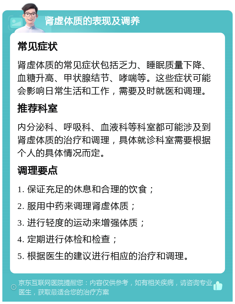 肾虚体质的表现及调养 常见症状 肾虚体质的常见症状包括乏力、睡眠质量下降、血糖升高、甲状腺结节、哮喘等。这些症状可能会影响日常生活和工作，需要及时就医和调理。 推荐科室 内分泌科、呼吸科、血液科等科室都可能涉及到肾虚体质的治疗和调理，具体就诊科室需要根据个人的具体情况而定。 调理要点 1. 保证充足的休息和合理的饮食； 2. 服用中药来调理肾虚体质； 3. 进行轻度的运动来增强体质； 4. 定期进行体检和检查； 5. 根据医生的建议进行相应的治疗和调理。