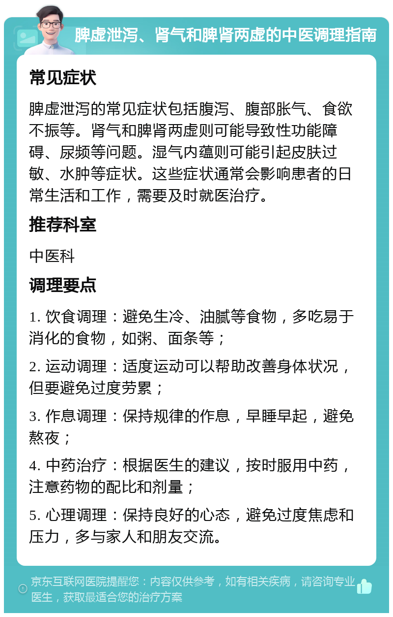 脾虚泄泻、肾气和脾肾两虚的中医调理指南 常见症状 脾虚泄泻的常见症状包括腹泻、腹部胀气、食欲不振等。肾气和脾肾两虚则可能导致性功能障碍、尿频等问题。湿气内蕴则可能引起皮肤过敏、水肿等症状。这些症状通常会影响患者的日常生活和工作，需要及时就医治疗。 推荐科室 中医科 调理要点 1. 饮食调理：避免生冷、油腻等食物，多吃易于消化的食物，如粥、面条等； 2. 运动调理：适度运动可以帮助改善身体状况，但要避免过度劳累； 3. 作息调理：保持规律的作息，早睡早起，避免熬夜； 4. 中药治疗：根据医生的建议，按时服用中药，注意药物的配比和剂量； 5. 心理调理：保持良好的心态，避免过度焦虑和压力，多与家人和朋友交流。