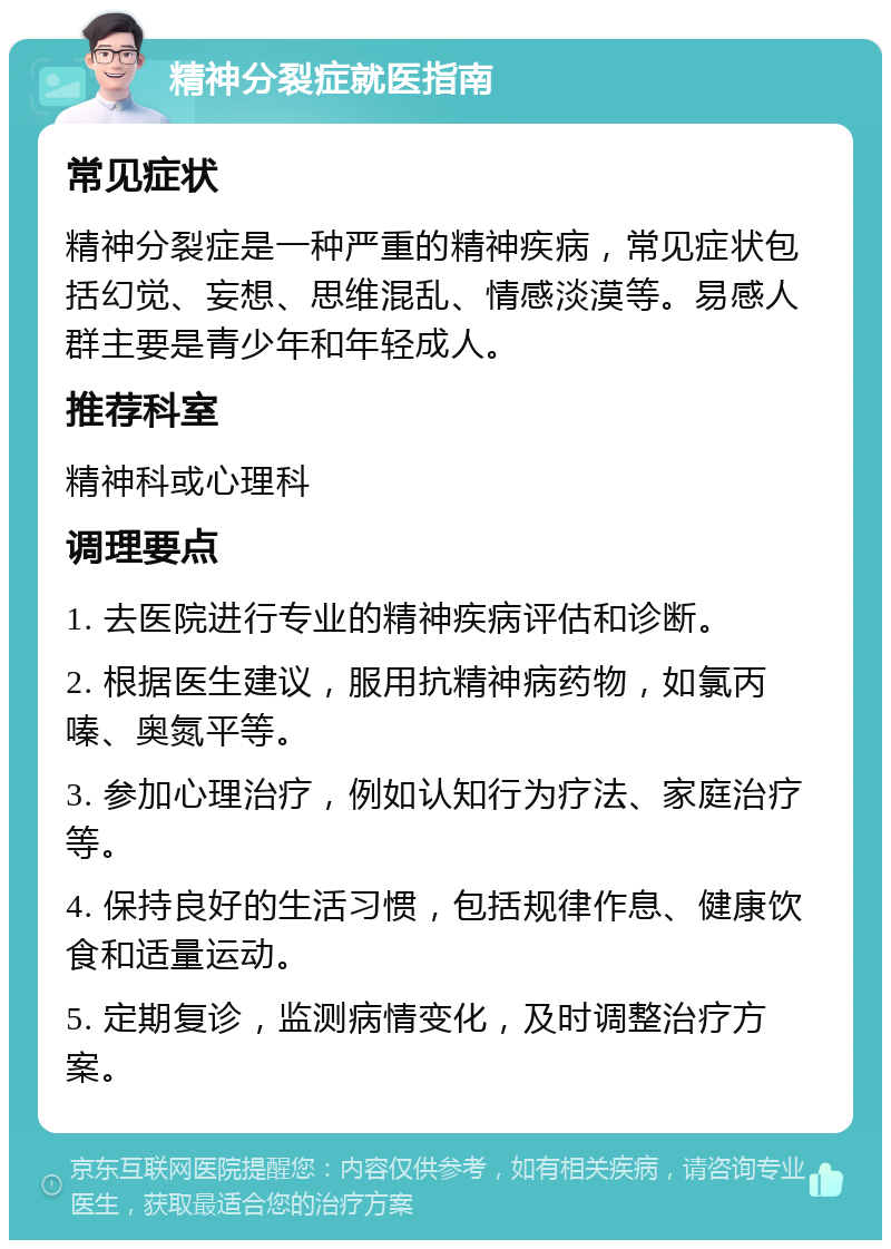 精神分裂症就医指南 常见症状 精神分裂症是一种严重的精神疾病，常见症状包括幻觉、妄想、思维混乱、情感淡漠等。易感人群主要是青少年和年轻成人。 推荐科室 精神科或心理科 调理要点 1. 去医院进行专业的精神疾病评估和诊断。 2. 根据医生建议，服用抗精神病药物，如氯丙嗪、奥氮平等。 3. 参加心理治疗，例如认知行为疗法、家庭治疗等。 4. 保持良好的生活习惯，包括规律作息、健康饮食和适量运动。 5. 定期复诊，监测病情变化，及时调整治疗方案。