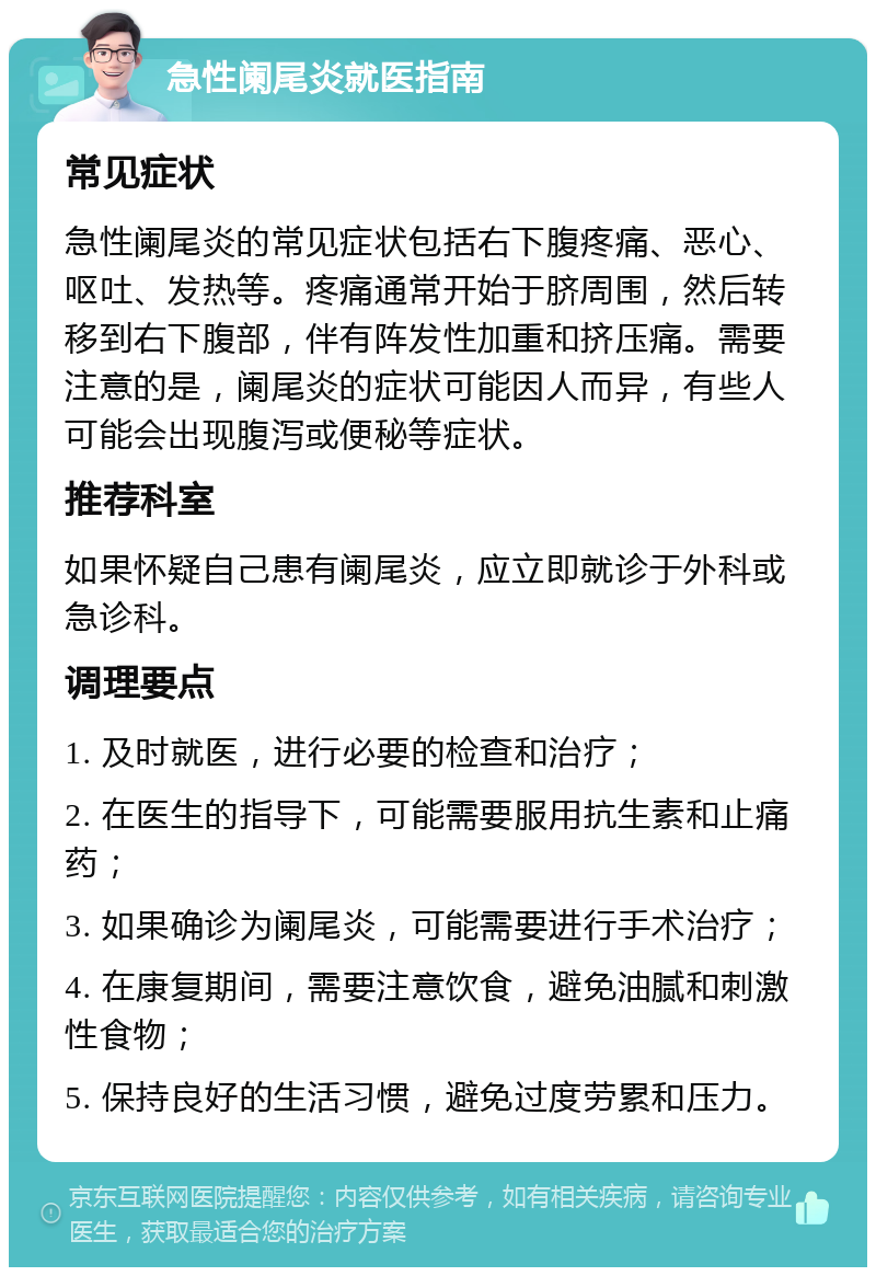 急性阑尾炎就医指南 常见症状 急性阑尾炎的常见症状包括右下腹疼痛、恶心、呕吐、发热等。疼痛通常开始于脐周围，然后转移到右下腹部，伴有阵发性加重和挤压痛。需要注意的是，阑尾炎的症状可能因人而异，有些人可能会出现腹泻或便秘等症状。 推荐科室 如果怀疑自己患有阑尾炎，应立即就诊于外科或急诊科。 调理要点 1. 及时就医，进行必要的检查和治疗； 2. 在医生的指导下，可能需要服用抗生素和止痛药； 3. 如果确诊为阑尾炎，可能需要进行手术治疗； 4. 在康复期间，需要注意饮食，避免油腻和刺激性食物； 5. 保持良好的生活习惯，避免过度劳累和压力。