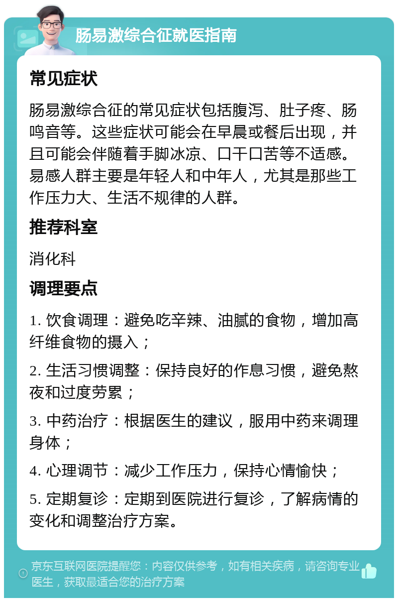 肠易激综合征就医指南 常见症状 肠易激综合征的常见症状包括腹泻、肚子疼、肠鸣音等。这些症状可能会在早晨或餐后出现，并且可能会伴随着手脚冰凉、口干口苦等不适感。易感人群主要是年轻人和中年人，尤其是那些工作压力大、生活不规律的人群。 推荐科室 消化科 调理要点 1. 饮食调理：避免吃辛辣、油腻的食物，增加高纤维食物的摄入； 2. 生活习惯调整：保持良好的作息习惯，避免熬夜和过度劳累； 3. 中药治疗：根据医生的建议，服用中药来调理身体； 4. 心理调节：减少工作压力，保持心情愉快； 5. 定期复诊：定期到医院进行复诊，了解病情的变化和调整治疗方案。