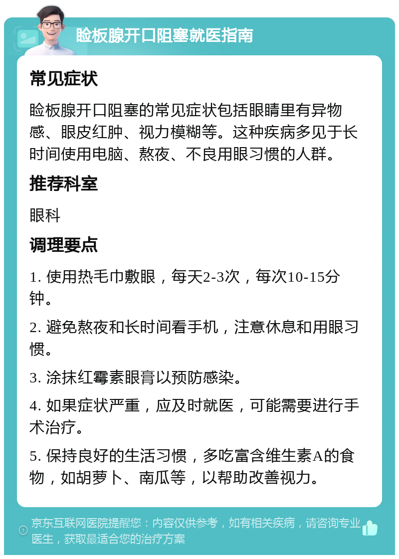 睑板腺开口阻塞就医指南 常见症状 睑板腺开口阻塞的常见症状包括眼睛里有异物感、眼皮红肿、视力模糊等。这种疾病多见于长时间使用电脑、熬夜、不良用眼习惯的人群。 推荐科室 眼科 调理要点 1. 使用热毛巾敷眼，每天2-3次，每次10-15分钟。 2. 避免熬夜和长时间看手机，注意休息和用眼习惯。 3. 涂抹红霉素眼膏以预防感染。 4. 如果症状严重，应及时就医，可能需要进行手术治疗。 5. 保持良好的生活习惯，多吃富含维生素A的食物，如胡萝卜、南瓜等，以帮助改善视力。