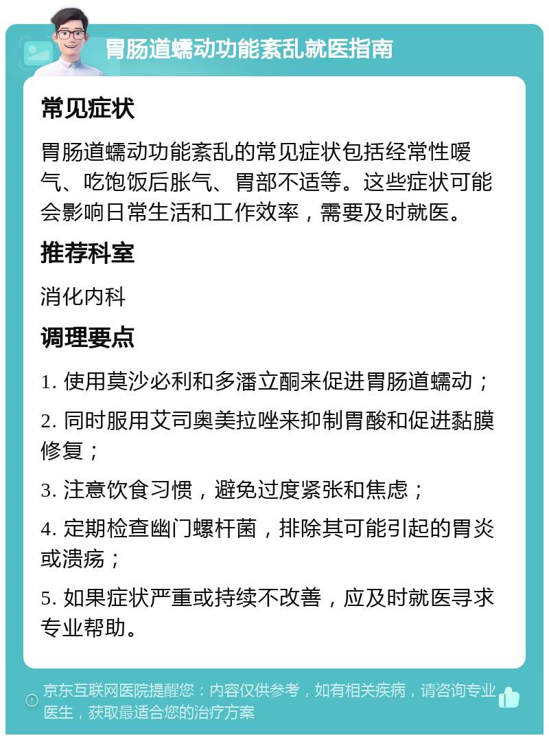 胃肠道蠕动功能紊乱就医指南 常见症状 胃肠道蠕动功能紊乱的常见症状包括经常性嗳气、吃饱饭后胀气、胃部不适等。这些症状可能会影响日常生活和工作效率，需要及时就医。 推荐科室 消化内科 调理要点 1. 使用莫沙必利和多潘立酮来促进胃肠道蠕动； 2. 同时服用艾司奥美拉唑来抑制胃酸和促进黏膜修复； 3. 注意饮食习惯，避免过度紧张和焦虑； 4. 定期检查幽门螺杆菌，排除其可能引起的胃炎或溃疡； 5. 如果症状严重或持续不改善，应及时就医寻求专业帮助。