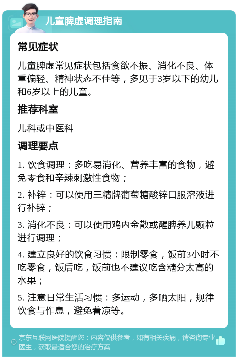 儿童脾虚调理指南 常见症状 儿童脾虚常见症状包括食欲不振、消化不良、体重偏轻、精神状态不佳等，多见于3岁以下的幼儿和6岁以上的儿童。 推荐科室 儿科或中医科 调理要点 1. 饮食调理：多吃易消化、营养丰富的食物，避免零食和辛辣刺激性食物； 2. 补锌：可以使用三精牌葡萄糖酸锌口服溶液进行补锌； 3. 消化不良：可以使用鸡内金散或醒脾养儿颗粒进行调理； 4. 建立良好的饮食习惯：限制零食，饭前3小时不吃零食，饭后吃，饭前也不建议吃含糖分太高的水果； 5. 注意日常生活习惯：多运动，多晒太阳，规律饮食与作息，避免着凉等。