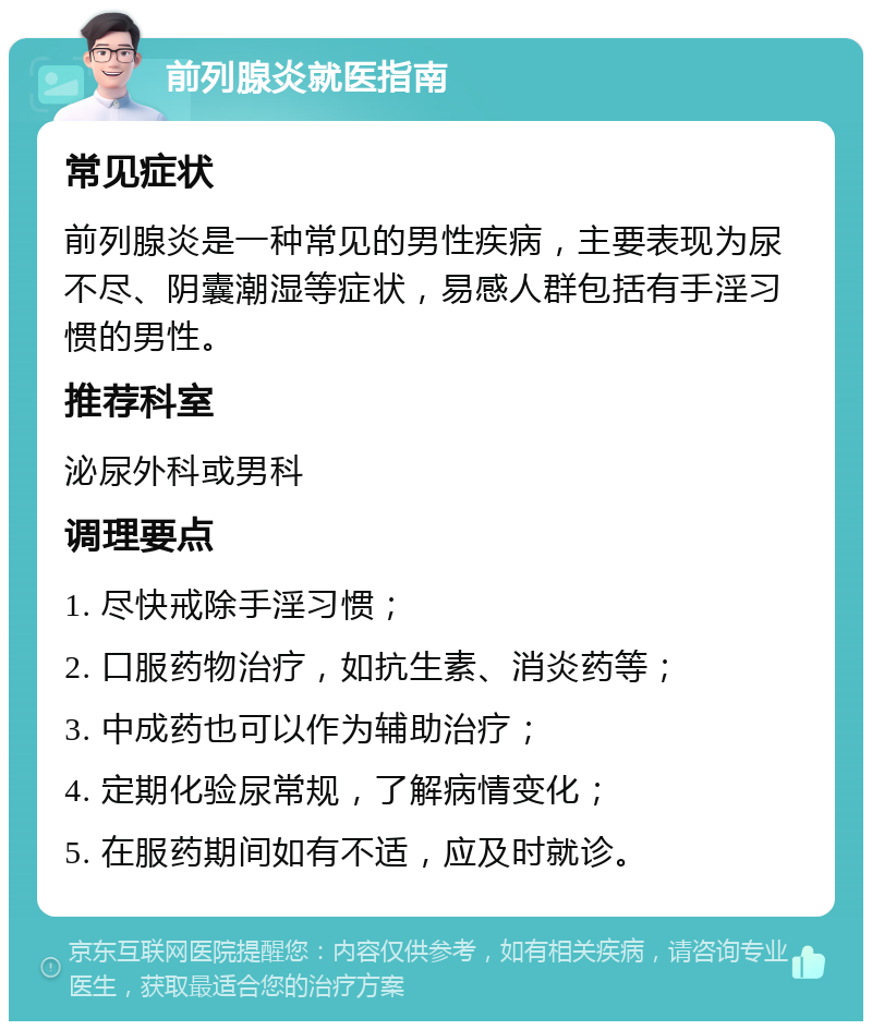 前列腺炎就医指南 常见症状 前列腺炎是一种常见的男性疾病，主要表现为尿不尽、阴囊潮湿等症状，易感人群包括有手淫习惯的男性。 推荐科室 泌尿外科或男科 调理要点 1. 尽快戒除手淫习惯； 2. 口服药物治疗，如抗生素、消炎药等； 3. 中成药也可以作为辅助治疗； 4. 定期化验尿常规，了解病情变化； 5. 在服药期间如有不适，应及时就诊。