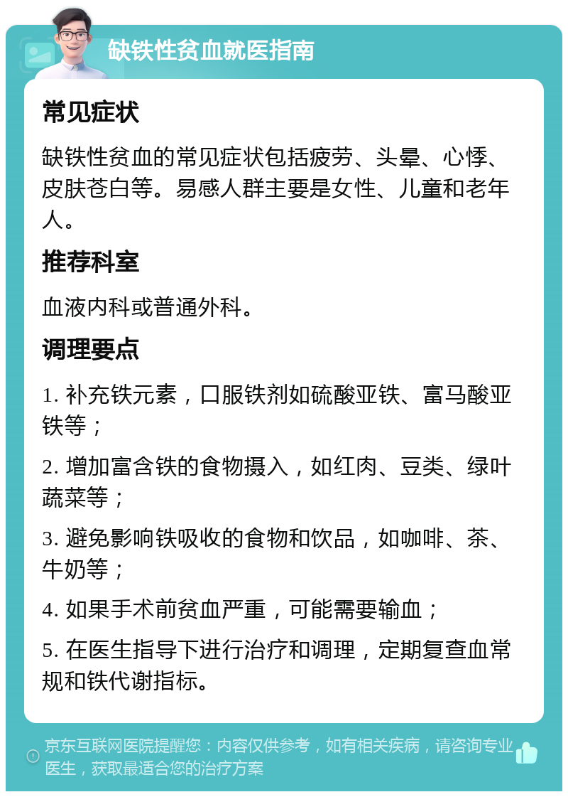 缺铁性贫血就医指南 常见症状 缺铁性贫血的常见症状包括疲劳、头晕、心悸、皮肤苍白等。易感人群主要是女性、儿童和老年人。 推荐科室 血液内科或普通外科。 调理要点 1. 补充铁元素，口服铁剂如硫酸亚铁、富马酸亚铁等； 2. 增加富含铁的食物摄入，如红肉、豆类、绿叶蔬菜等； 3. 避免影响铁吸收的食物和饮品，如咖啡、茶、牛奶等； 4. 如果手术前贫血严重，可能需要输血； 5. 在医生指导下进行治疗和调理，定期复查血常规和铁代谢指标。